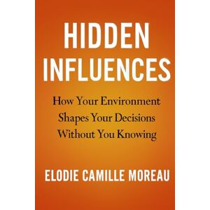 Moreau, Elodie Camille Hidden Influences: How Your Environment Shapes Your Decisions Without You Knowing Moreau, Elodie Camille Hidden Influences: How Your Environment Shapes Your Decisions Without You Knowing