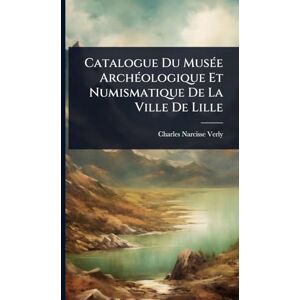 Verly, Charles-Narcisse Catalogue Du MusÃ(c)e ArchÃ(c)ologique Et Numismatique De La Ville De Lille Verly, Charles-Narcisse Catalogue Du MusÃ(c)e ArchÃ(c)ologique Et Numismatique De La Ville De Lille