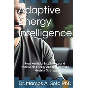 Soto PhD, Dr. Marcos A. Adaptive Energy Intelligence: How Artificial Intelligence and Renewable Energy Are Transforming Industrial Strategy Soto PhD, Dr. Marcos A. Adaptive Energy Intelligence: How Artificial Intelligence and Renewable Energy Are Transforming Industrial Strategy