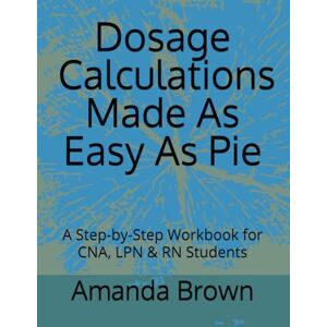Brown, Amanda Dosage Calculations Made As Easy As Pie: A Step-by-Step Workbook for CNA, LPN & RN Students Brown, Amanda Dosage Calculations Made As Easy As Pie: A Step-by-Step Workbook for CNA, LPN & RN Students