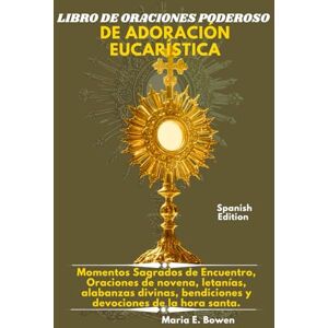 E. Bowen, Maria LIBRO DE ORACIONES PODEROSO DE ADORACIÓN EUCARÍSTICA: Momentos Sagrados de Encuentro, Oraciones de novena, letanías, alabanzas divinas, bendiciones y devociones de la hora santa. E. Bowen, Maria LIBRO DE ORACIONES PODEROSO DE ADORACIÓN EUCARÍSTICA: Momentos Sagrados de Encuentro, Oraciones de novena, letanías, alabanzas divinas, bendiciones y devociones de la hora santa.