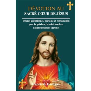 G. Harrison, Francis DÉVOTION AU SACRÉ-CŒUR DE JÉSUS: Prières quotidiennes, neuvaine et consécration pour la guérison, la miséricorde et l'épanouissement spirituel G. Harrison, Francis DÉVOTION AU SACRÉ-CŒUR DE JÉSUS: Prières quotidiennes, neuvaine et consécration pour la guérison, la miséricorde et l'épanouissement spirituel