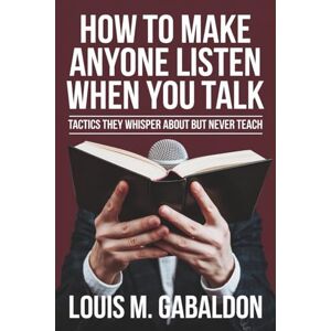 Gabaldon, Louis M. How to Make Anyone Listen When You Talk: Tactics They Whisper About but Never Teach Gabaldon, Louis M. How to Make Anyone Listen When You Talk: Tactics They Whisper About but Never Teach