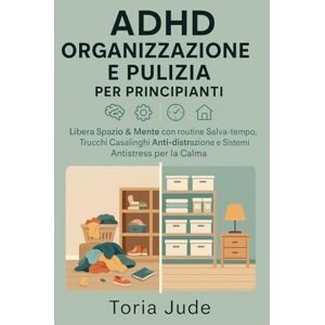 Jude, Toria ADHD ORGANIZZAZIONE E PULIZIA PER PRINCIPIANTI: Libera Spazio & Mente con routine Salva-tempo, Trucchi Casalinghi Anti-distrazione e Sistemi Antistress per la Calma Jude, Toria ADHD ORGANIZZAZIONE E PULIZIA PER PRINCIPIANTI: Libera Spazio & Mente con routine Salva-tempo, Trucchi Casalinghi Anti-distrazione e Sistemi Antistress per la Calma