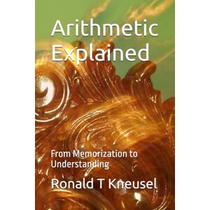 Kneusel, Ronald T Arithmetic Explained: From Memorization to Understanding Kneusel, Ronald T Arithmetic Explained: From Memorization to Understanding