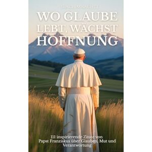 Sachet, Leachim Wo Glaube lebt, wächst Hoffnung: 111 inspirierende Zitate von Papst Franziskus über Glauben, Mut und Verantwortung Sachet, Leachim Wo Glaube lebt, wächst Hoffnung: 111 inspirierende Zitate von Papst Franziskus über Glauben, Mut und Verantwortung