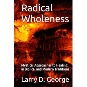 George, Larry D. Radical Wholeness: Mystical Approaches to Healing in Biblical and Modern Traditions George, Larry D. Radical Wholeness: Mystical Approaches to Healing in Biblical and Modern Traditions