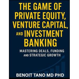 TANO MD PHD, BENOIT THE GAME OF PRIVATE EQUITY, VENTURE CAPITAL, AND INVESTMENT BANKING: Mastering Deals, Funding, and Strategic Growth TANO MD PHD, BENOIT THE GAME OF PRIVATE EQUITY, VENTURE CAPITAL, AND INVESTMENT BANKING: Mastering Deals, Funding, and Strategic Growth