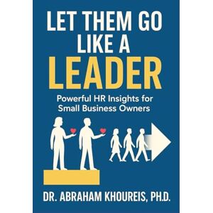 KHOUREIS PH.D., DR. ABRAHAM LET THEM GO LIKE A LEADER: POWERFUL HR INSIGHTS FOR SMALL BUSINESS OWNERS KHOUREIS PH.D., DR. ABRAHAM LET THEM GO LIKE A LEADER: POWERFUL HR INSIGHTS FOR SMALL BUSINESS OWNERS