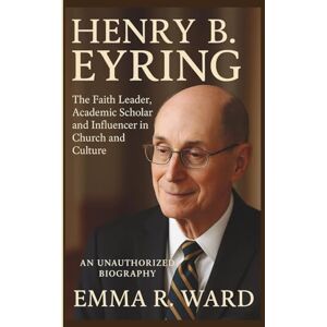 R. Ward, Emma HENRY B. EYRING: The Faith Leader, Academic Scholar and Influencer in Church and Culture–AN UNAUTHORIZED BIOGRAPHY R. Ward, Emma HENRY B. EYRING: The Faith Leader, Academic Scholar and Influencer in Church and Culture–AN UNAUTHORIZED BIOGRAPHY