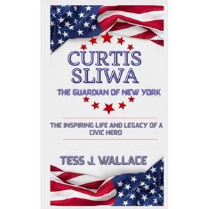 J. Wallace, Tess CURTIS SLIWA: THE GUARDIAN OF NEW YORK: The Inspiring Life And Legacy of a civic Hero J. Wallace, Tess CURTIS SLIWA: THE GUARDIAN OF NEW YORK: The Inspiring Life And Legacy of a civic Hero