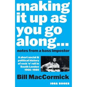 MacCormick, Bill Making it up as you go along: Notes from a Bass Impostor or A Short Social & Political History of Rock ‘n’ Roll in South London, 1966 -1980 MacCormick, Bill Making it up as you go along: Notes from a Bass Impostor or A Short Social & Political History of Rock ‘n’ Roll in South London, 1966 -1980