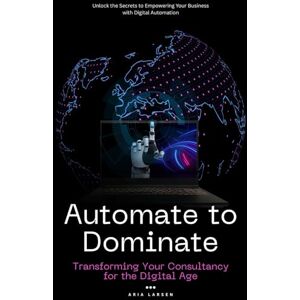 Larsen, Aria Automate to Dominate: Transforming Your Consultancy for the Digital Age: Unlock the Secrets to Empowering Your Business with Digital Automation Larsen, Aria Automate to Dominate: Transforming Your Consultancy for the Digital Age: Unlock the Secrets to Empowering Your Business with Digital Automation