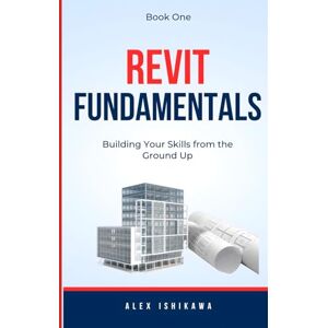 Ishikawa, Alex Revit Fundamentals: Building Your Skills from the Ground Up Book One Ishikawa, Alex Revit Fundamentals: Building Your Skills from the Ground Up Book One