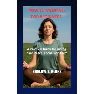 BLAKE, HARLOW T. HOW TO MEDITATE FOR BEGINNERS: A Practical Guide to Finding Inner Peace, Focus, and Calm BLAKE, HARLOW T. HOW TO MEDITATE FOR BEGINNERS: A Practical Guide to Finding Inner Peace, Focus, and Calm