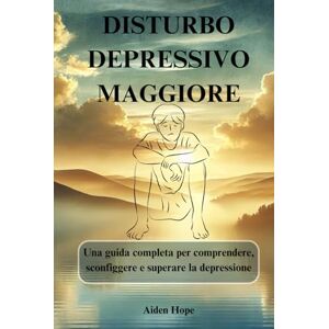 Hope, Aiden DISTURBO DEPRESSIVO MAGGIORE: Una guida completa per comprendere, sconfiggere e superare la depressione Hope, Aiden DISTURBO DEPRESSIVO MAGGIORE: Una guida completa per comprendere, sconfiggere e superare la depressione