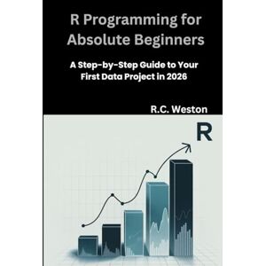 Weston, R.C. R Programming for Absolute Beginners: A Step-by-Step Guide to Your First Data Project in 2026 Weston, R.C. R Programming for Absolute Beginners: A Step-by-Step Guide to Your First Data Project in 2026