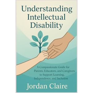 Claire, Jordan Understanding Intellectual Disability: A Compassionate Guide for Parents, Educators, and Caregivers to Support Learning, Independence, and Inclusion Claire, Jordan Understanding Intellectual Disability: A Compassionate Guide for Parents, Educators, and Caregivers to Support Learning, Independence, and Inclusion