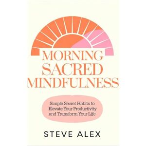 Alex, Steve Morning Sacred Mindfulness: Simple Secret Habits to Elevate Your Productivity and Transform Your Life Alex, Steve Morning Sacred Mindfulness: Simple Secret Habits to Elevate Your Productivity and Transform Your Life