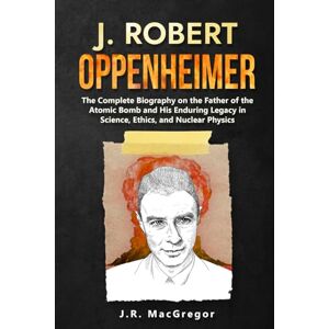 MacGregor, J.R. J. Robert Oppenheimer: The Complete Biography on the Father of the Atomic Bomb and His Enduring Legacy in Science, Ethics, and Nuclear Physics MacGregor, J.R. J. Robert Oppenheimer: The Complete Biography on the Father of the Atomic Bomb and His Enduring Legacy in Science, Ethics, and Nuclear Physics