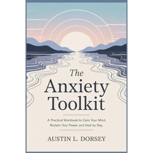 Dorsey, Austin L. THE ANXIETY TOOLKIT: A Practical Workbook To Calm Your Mind, Reclaim Your Power, And Heal Day by Day Dorsey, Austin L. THE ANXIETY TOOLKIT: A Practical Workbook To Calm Your Mind, Reclaim Your Power, And Heal Day by Day