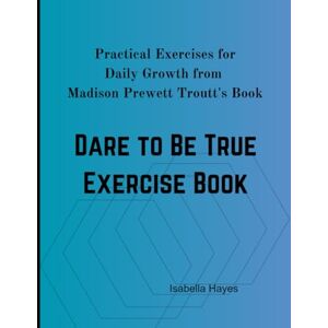 Hayes, Isabella Dare To Be True Exercise Book: Practical Exercises for Daily Growth from Madison Prewett Troutt's Book Hayes, Isabella Dare To Be True Exercise Book: Practical Exercises for Daily Growth from Madison Prewett Troutt's Book