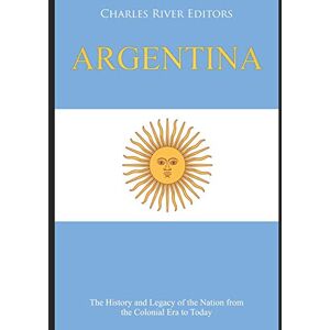 Charles River Editors Argentina: The History and Legacy of the Nation from the Colonial Era to Today Charles River Editors Argentina: The History and Legacy of the Nation from the Colonial Era to Today