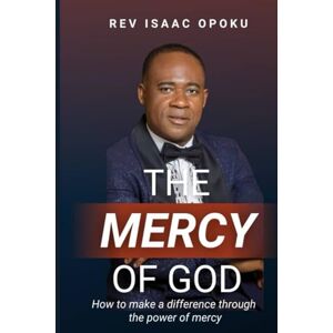 OPOKU, REV ISAAC THE MERCY OF GOD: HOW TO MAKE A DIFFERENCE THROUGH THE POWER OF MERCY OPOKU, REV ISAAC THE MERCY OF GOD: HOW TO MAKE A DIFFERENCE THROUGH THE POWER OF MERCY
