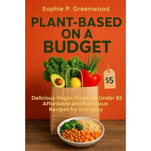 Greenwood, Sophie P. Plant-Based On A Budget: Delicious Vegan Meals for Under $5 Affordable and Nutritious Recipes for Everyday Greenwood, Sophie P. Plant-Based On A Budget: Delicious Vegan Meals for Under $5 Affordable and Nutritious Recipes for Everyday