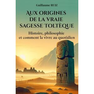 Ruiz, Guillaume AUX ORIGINES DE LA VRAIE SAGESSE TOLTEQUE: Comprendre les vrais Toltèques – Leur sagesse oubliée, leur philosophie de vie, et comment l’appliquer ... la philosophie Toltèque avec Guillaume Ruiz) Ruiz, Guillaume AUX ORIGINES DE LA VRAIE SAGESSE TOLTEQUE: Comprendre les vrais Toltèques – Leur sagesse oubliée, leur philosophie de vie, et comment l’appliquer ... la philosophie Toltèque avec Guillaume Ruiz)