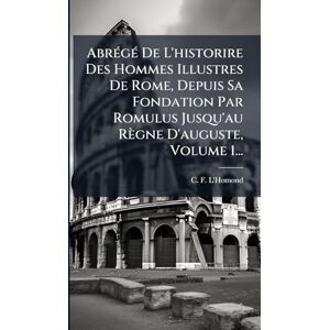 L'Homond, C F AbrÃ(c)gÃ(c) De L'historire Des Hommes Illustres De Rome, Depuis Sa Fondation Par Romulus Jusqu'au Règne D'auguste, Volume 1... L'Homond, C F AbrÃ(c)gÃ(c) De L'historire Des Hommes Illustres De Rome, Depuis Sa Fondation Par Romulus Jusqu'au Règne D'auguste, Volume 1...