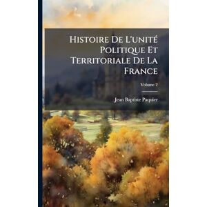 Paquier, Jean-Baptiste Histoire De L'unitÃ(c) Politique Et Territoriale De La France Paquier, Jean-Baptiste Histoire De L'unitÃ(c) Politique Et Territoriale De La France
