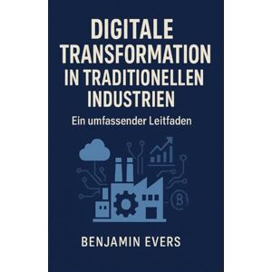 Evers, Benjamin Digitale Transformation in Traditionellen Industrien: Ein umfassender Leitfaden von Benjamin Evers Evers, Benjamin Digitale Transformation in Traditionellen Industrien: Ein umfassender Leitfaden von Benjamin Evers