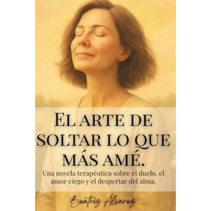 Álvarez Leitón, Sra Beatriz El arte de soltar lo que más amé: Una novela terapéutica sobre el duelo, el amor ciego y el despertar del alma Álvarez Leitón, Sra Beatriz El arte de soltar lo que más amé: Una novela terapéutica sobre el duelo, el amor ciego y el despertar del alma