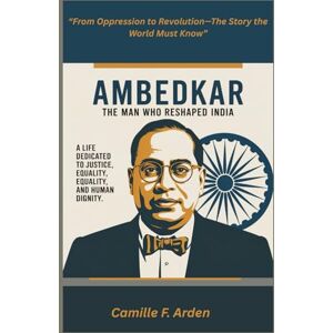 F. Arden, Camille AMBEDKAR The Man Who Reshaped India: The Untold Story of Justice, Equality, and the Fight Against Oppression F. Arden, Camille AMBEDKAR The Man Who Reshaped India: The Untold Story of Justice, Equality, and the Fight Against Oppression