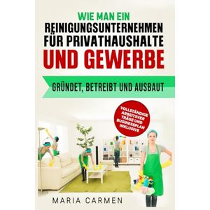 Carmen, Maria Wie man ein Reinigungsunternehmen für Privathaushalte und Gewerbe gründet, betreibt und ausbaut: VOLLSTÄNDIGE ARBEITSVER TRÄGE UND BUSINESSPLAN INKLUSIVE Carmen, Maria Wie man ein Reinigungsunternehmen für Privathaushalte und Gewerbe gründet, betreibt und ausbaut: VOLLSTÄNDIGE ARBEITSVER TRÄGE UND BUSINESSPLAN INKLUSIVE