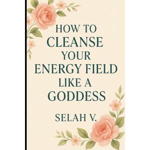 V., Selah How to Cleanse Your Energy Field Like a Goddess: Soft Power Practices for Sacred Clearing, Protection & Return to Self V., Selah How to Cleanse Your Energy Field Like a Goddess: Soft Power Practices for Sacred Clearing, Protection & Return to Self