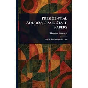 Roosevelt, Theodore Presidential Addresses and State Papers Roosevelt, Theodore Presidential Addresses and State Papers