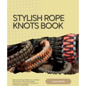 Wells, Liam Stylish Rope Knots Book: Discover Easy Methods to Make Decorative Utility Bracelets Keychains Lanyards Tools and Outdoor Essentials Wells, Liam Stylish Rope Knots Book: Discover Easy Methods to Make Decorative Utility Bracelets Keychains Lanyards Tools and Outdoor Essentials