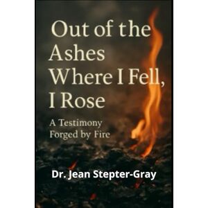 Stepter-Gray, Dr. Jean Out Of The Ashes Where I Fell, I Rose: A Testimony Forged By Fire Stepter-Gray, Dr. Jean Out Of The Ashes Where I Fell, I Rose: A Testimony Forged By Fire