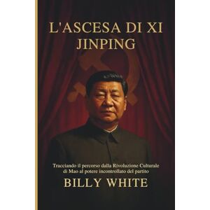 White, Billy L'ASCESA DI XI JINPING: Tracciando il percorso dalla Rivoluzione Culturale di Mao al potere incontrollato del partito White, Billy L'ASCESA DI XI JINPING: Tracciando il percorso dalla Rivoluzione Culturale di Mao al potere incontrollato del partito