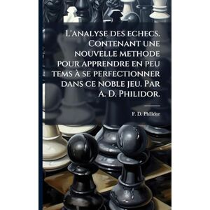 Philidor, F D L'analyse des echecs. Contenant une nouvelle methode pour apprendre en peu tems à se perfectionner dans ce noble jeu. Par A. D. Philidor. Philidor, F D L'analyse des echecs. Contenant une nouvelle methode pour apprendre en peu tems à se perfectionner dans ce noble jeu. Par A. D. Philidor.