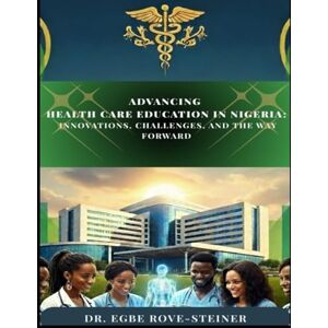 Egbe, Dr. Rove-Steiner ADVANCING HEALTH CARE EDUCATION IN NIGERIA: INNOVATIONS, CHALLENGES, AND THE WAY FORWARD Egbe, Dr. Rove-Steiner ADVANCING HEALTH CARE EDUCATION IN NIGERIA: INNOVATIONS, CHALLENGES, AND THE WAY FORWARD