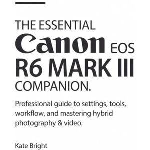 Bright, Kate The Essential Canon EOS R6 Mark III Companion: Professional Guide to Settings, Tools, Workflow, and Mastering Hybrid Photography & Video Bright, Kate The Essential Canon EOS R6 Mark III Companion: Professional Guide to Settings, Tools, Workflow, and Mastering Hybrid Photography & Video