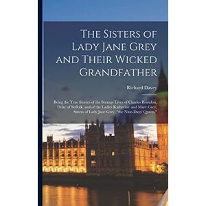 Davey, Richard The Sisters of Lady Jane Grey and Their Wicked Grandfather; Being the True Stories of the Strange Lives of Charles Brandon, Duke of Suffolk, and of ... of Lady Jane Grey, "the Nine-days' Queen, Davey, Richard The Sisters of Lady Jane Grey and Their Wicked Grandfather; Being the True Stories of the Strange Lives of Charles Brandon, Duke of Suffolk, and of ... of Lady Jane Grey, "the Nine-days' Queen,