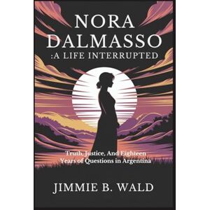 B. Wald, Jimmie Nora Dalmasso:A Life Interrupted: Truth, Justice, And Eighteen Years of Questions in Argentina B. Wald, Jimmie Nora Dalmasso:A Life Interrupted: Truth, Justice, And Eighteen Years of Questions in Argentina