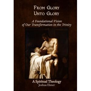 Elzner, Joshua From Glory Unto Glory: A Foundational Vision of Our Transformation in the Trinity A Spiritual Theology Elzner, Joshua From Glory Unto Glory: A Foundational Vision of Our Transformation in the Trinity A Spiritual Theology