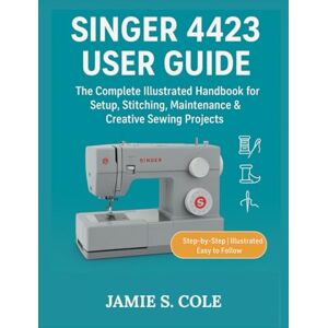 S. COLE, JAMIE SINGER 4423 USER GUIDE: The Complete Illustrated Handbook for Setup, Stitching, Maintenance & Creative Sewing Project S. COLE, JAMIE SINGER 4423 USER GUIDE: The Complete Illustrated Handbook for Setup, Stitching, Maintenance & Creative Sewing Project