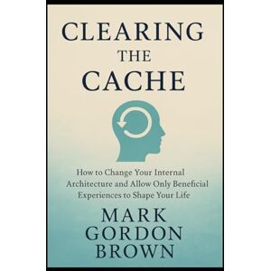 Brown, Mark Gordon Clearing the Cache: How to Change Your Internal Architecture and Allow Only Beneficial Experiences to Shape Your Life Brown, Mark Gordon Clearing the Cache: How to Change Your Internal Architecture and Allow Only Beneficial Experiences to Shape Your Life