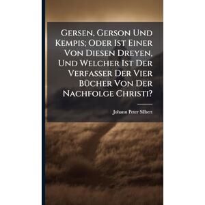 Silbert, Johann Peter Gersen, Gerson Und Kempis; Oder Ist Einer Von Diesen Dreyen, Und Welcher Ist Der Verfasser Der Vier BÃ1/4cher Von Der Nachfolge Christi? Silbert, Johann Peter Gersen, Gerson Und Kempis; Oder Ist Einer Von Diesen Dreyen, Und Welcher Ist Der Verfasser Der Vier BÃ1/4cher Von Der Nachfolge Christi?